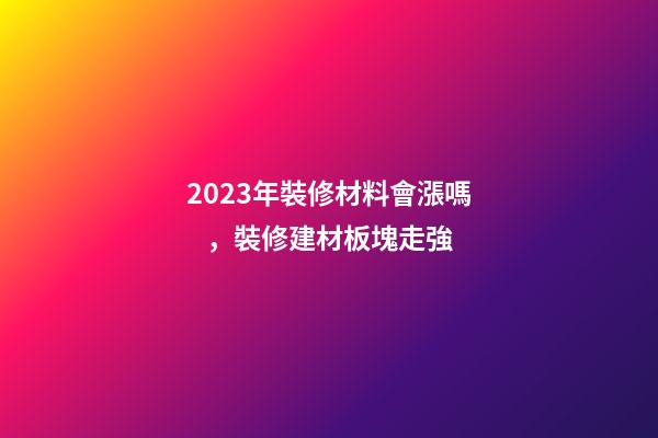2023年裝修材料會漲嗎，裝修建材板塊走強